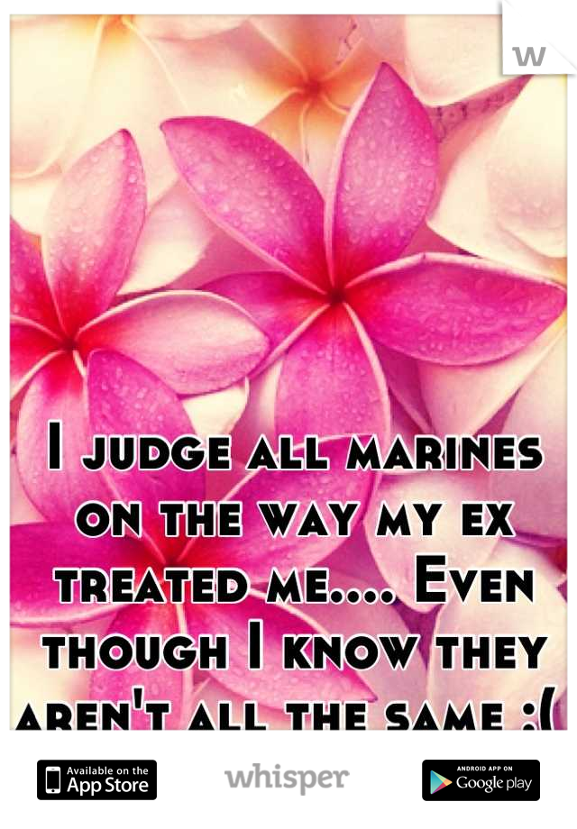 I judge all marines on the way my ex treated me.... Even though I know they aren't all the same :( 