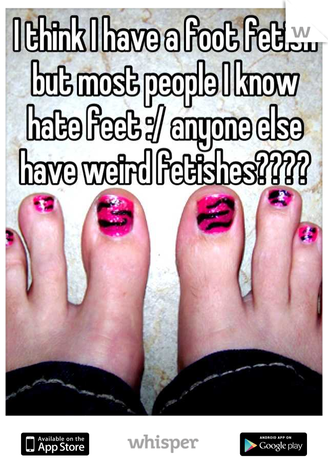 I think I have a foot fetish but most people I know hate feet :/ anyone else have weird fetishes????