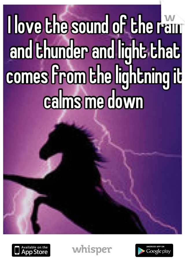 I love the sound of the rain and thunder and light that comes from the lightning it calms me down 