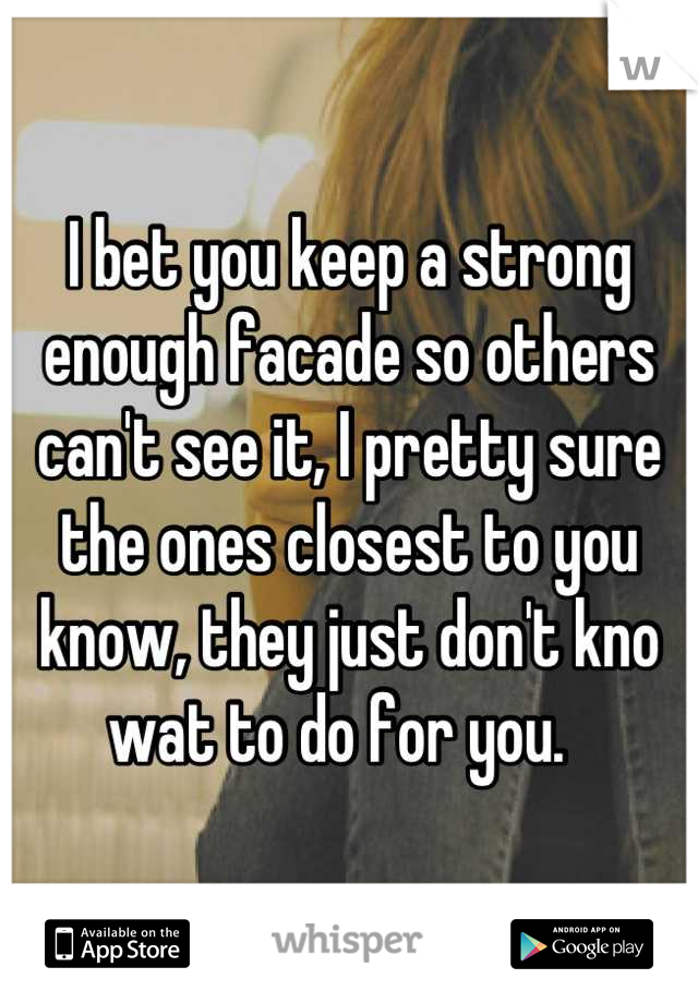 I bet you keep a strong enough facade so others can't see it, I pretty sure the ones closest to you know, they just don't kno wat to do for you.  