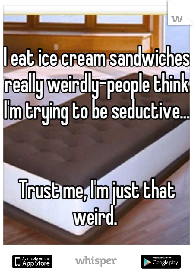 I eat ice cream sandwiches really weirdly-people think I'm trying to be seductive...


Trust me, I'm just that weird. 