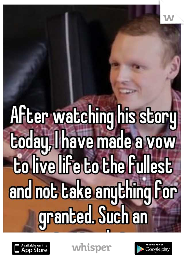 After watching his story today, I have made a vow to live life to the fullest and not take anything for granted. Such an inspirational story. 