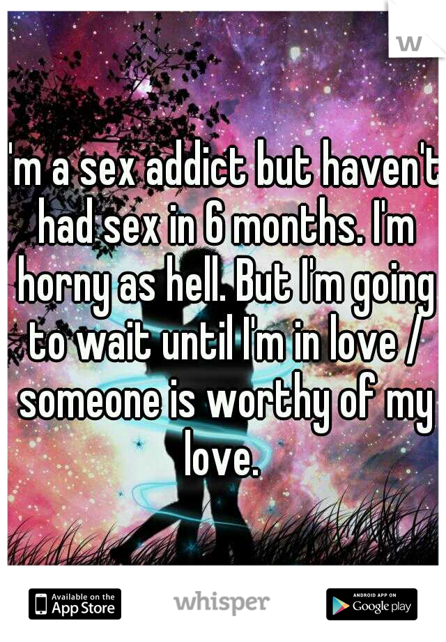 I'm a sex addict but haven't had sex in 6 months. I'm horny as hell. But I'm going to wait until I'm in love / someone is worthy of my love. 