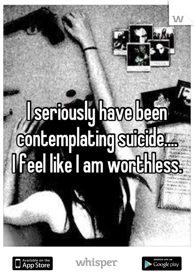 I seriously have been contemplating suicide.... 
I feel like I am worthless.