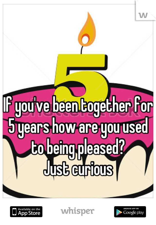 If you've been together for 5 years how are you used to being pleased?
Just curious