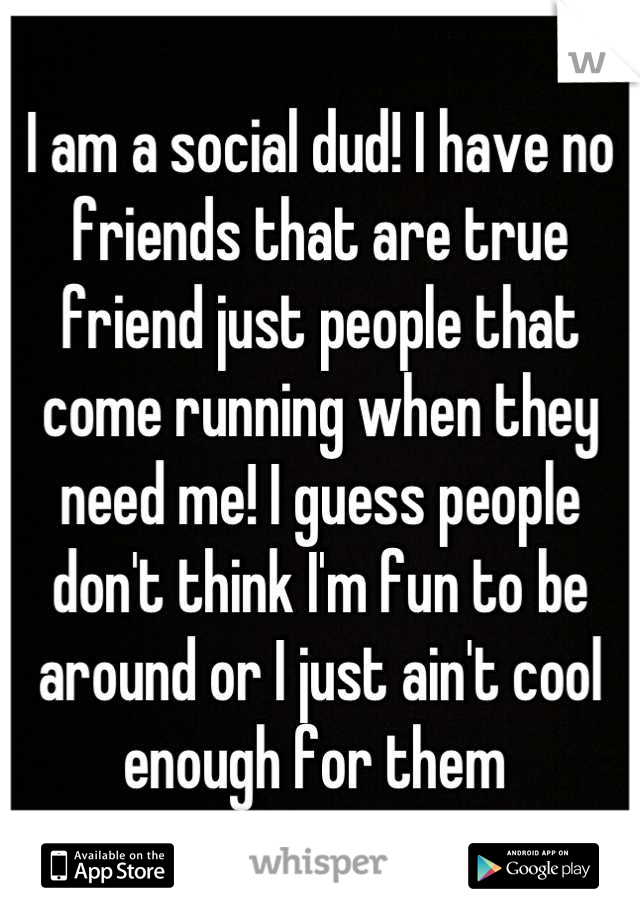 I am a social dud! I have no friends that are true friend just people that come running when they need me! I guess people don't think I'm fun to be around or I just ain't cool enough for them 