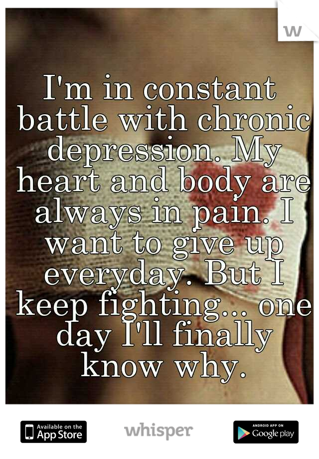 I'm in constant battle with chronic depression. My heart and body are always in pain. I want to give up everyday. But I keep fighting... one day I'll finally know why.