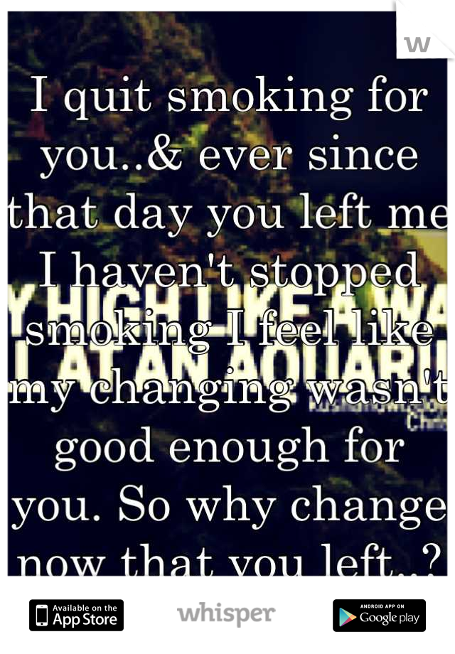 I quit smoking for you..& ever since that day you left me I haven't stopped smoking I feel like my changing wasn't good enough for you. So why change now that you left..?