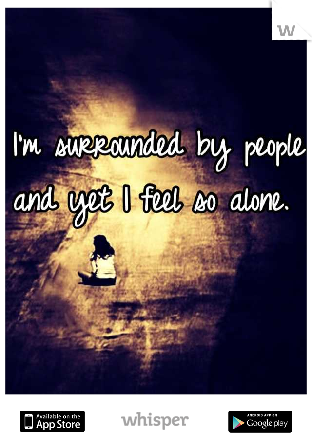 I'm surrounded by people and yet I feel so alone. 