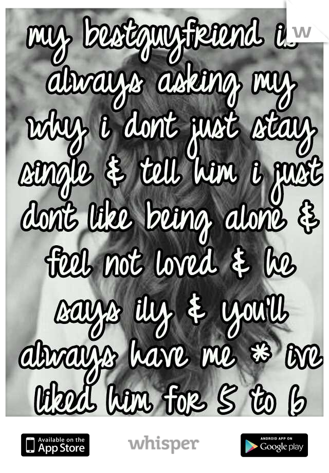 my bestguyfriend is always asking my why i dont just stay single & tell him i just dont like being alone & feel not loved & he says ily & you'll always have me * ive liked him for 5 to 6 years 