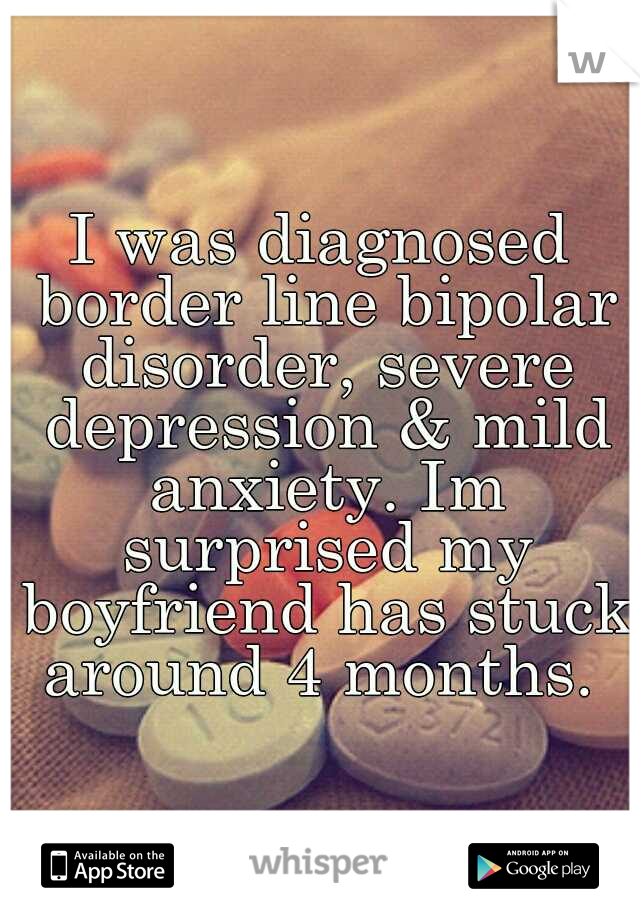 I was diagnosed border line bipolar disorder, severe depression & mild anxiety. Im surprised my boyfriend has stuck around 4 months. 