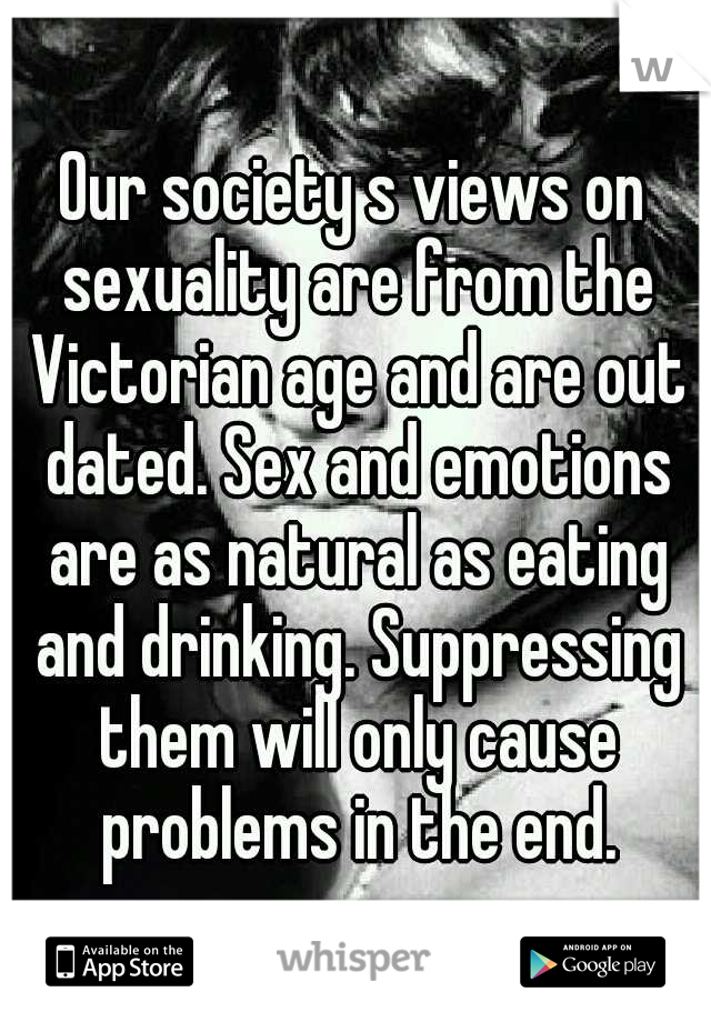 Our society s views on sexuality are from the Victorian age and are out dated. Sex and emotions are as natural as eating and drinking. Suppressing them will only cause problems in the end.