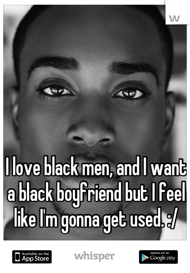 I love black men, and I want a black boyfriend but I feel like I'm gonna get used. :/
