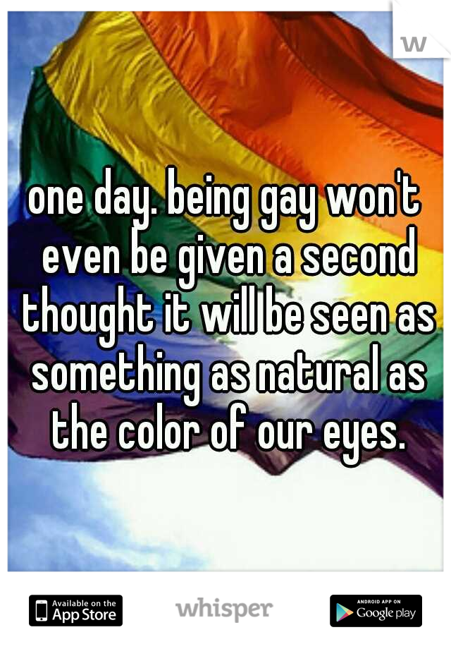 one day. being gay won't even be given a second thought it will be seen as something as natural as the color of our eyes.