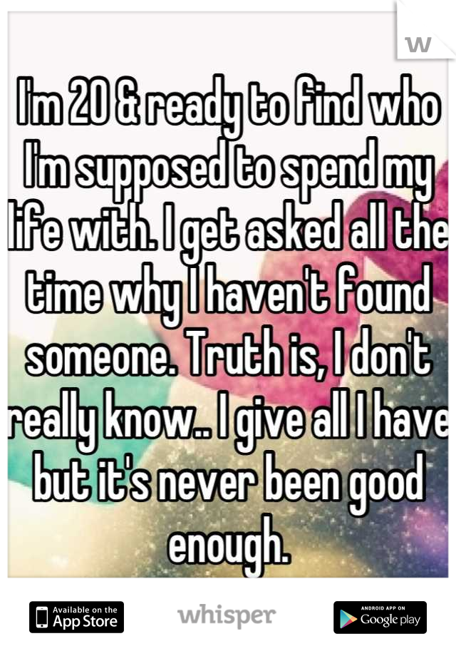 I'm 20 & ready to find who I'm supposed to spend my life with. I get asked all the time why I haven't found someone. Truth is, I don't really know.. I give all I have but it's never been good enough.