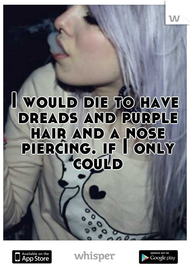 I would die to have dreads and purple hair and a nose piercing. if I only could