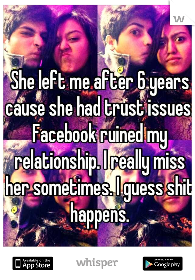 She left me after 6 years cause she had trust issues. Facebook ruined my relationship. I really miss her sometimes. I guess shit happens.