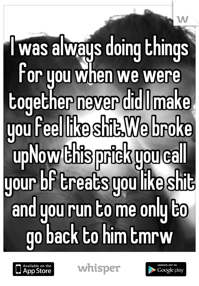 I was always doing things for you when we were together never did I make you feel like shit.We broke upNow this prick you call your bf treats you like shit and you run to me only to go back to him tmrw