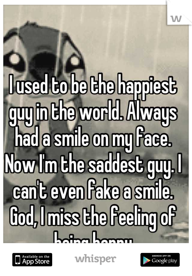 I used to be the happiest guy in the world. Always had a smile on my face. Now I'm the saddest guy. I can't even fake a smile. God, I miss the feeling of being happy