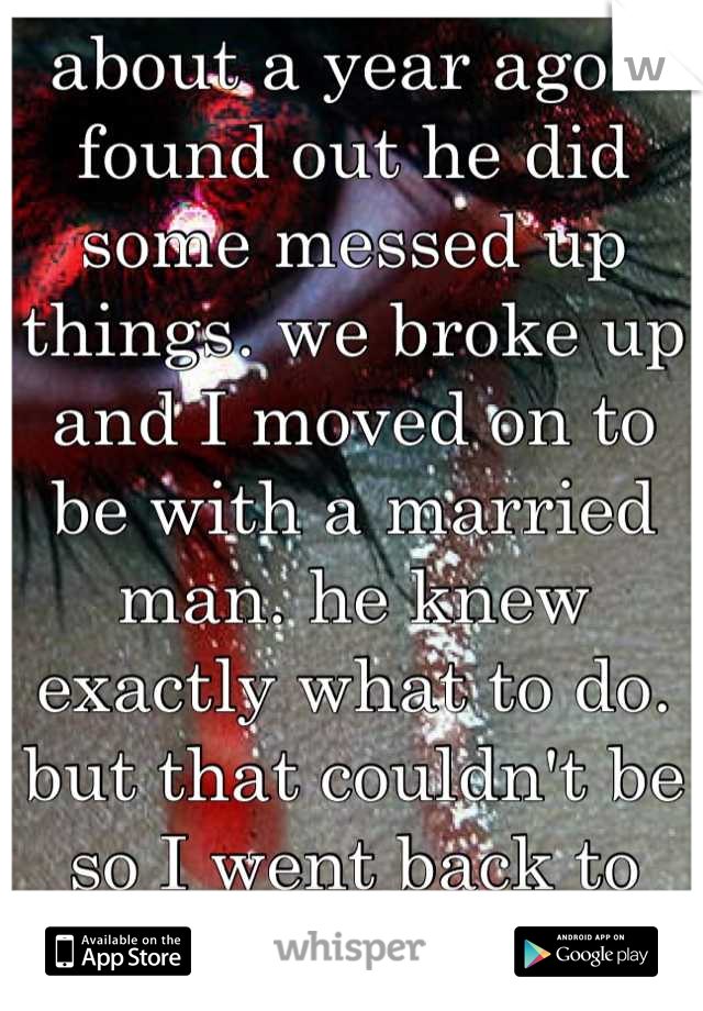 about a year ago I found out he did some messed up things. we broke up and I moved on to be with a married man. he knew exactly what to do. but that couldn't be so I went back to him