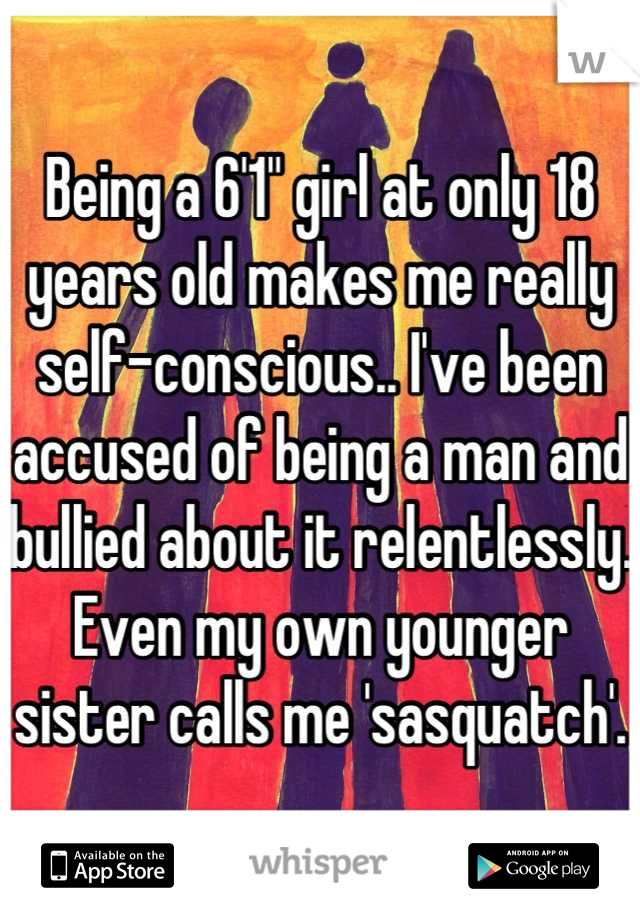 Being a 6'1" girl at only 18 years old makes me really self-conscious.. I've been accused of being a man and bullied about it relentlessly. Even my own younger sister calls me 'sasquatch'.