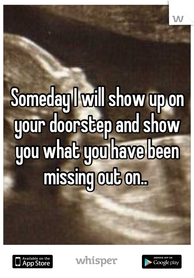 Someday I will show up on your doorstep and show you what you have been missing out on.. 