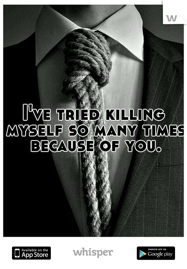 I've tried killing myself so many times because of you.