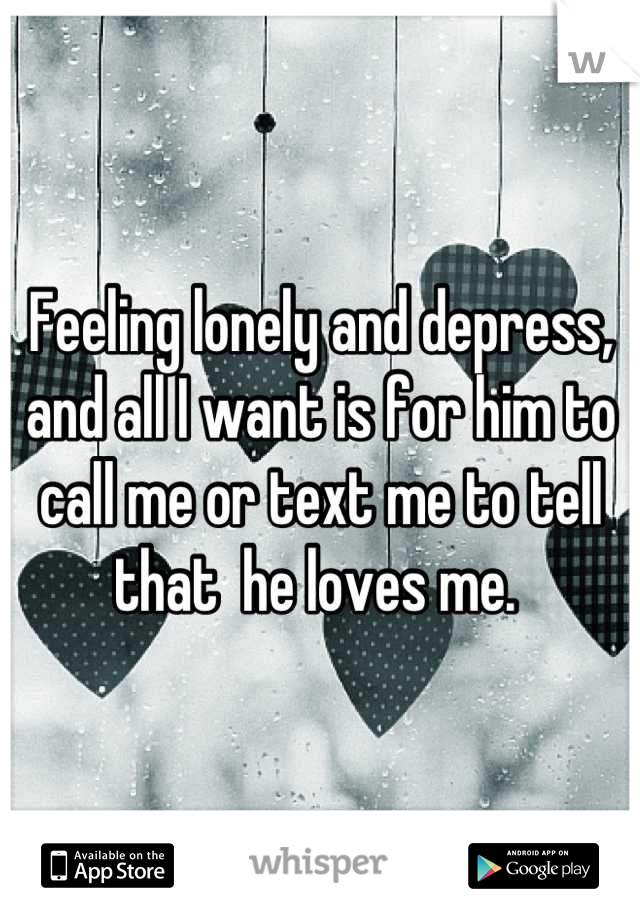 Feeling lonely and depress, and all I want is for him to call me or text me to tell that  he loves me. 