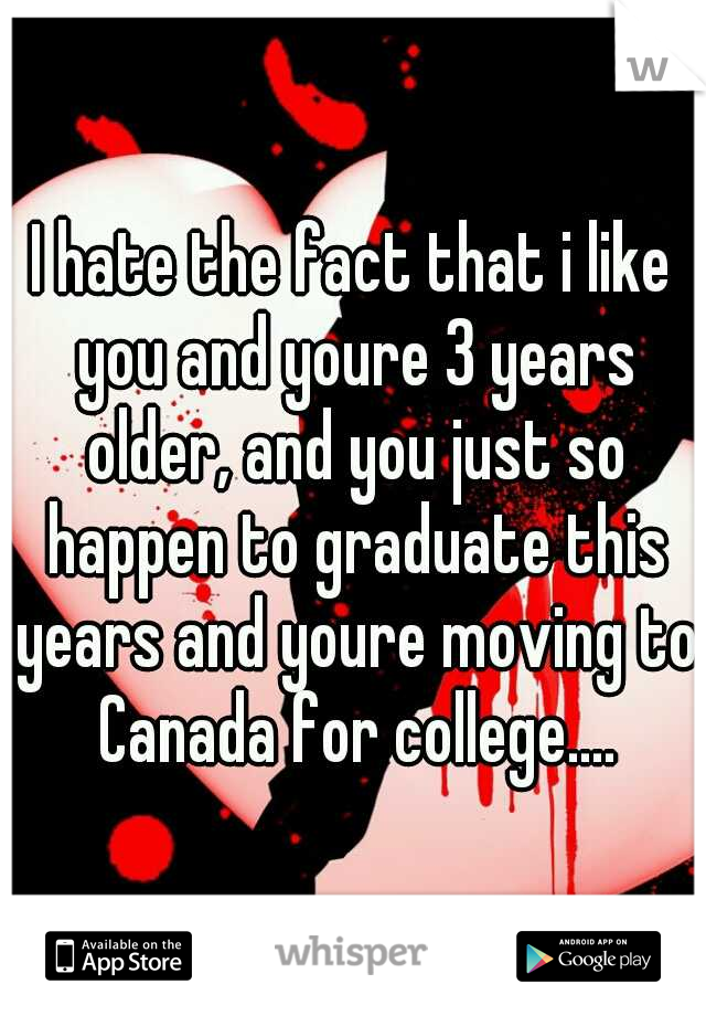 I hate the fact that i like you and youre 3 years older, and you just so happen to graduate this years and youre moving to Canada for college....