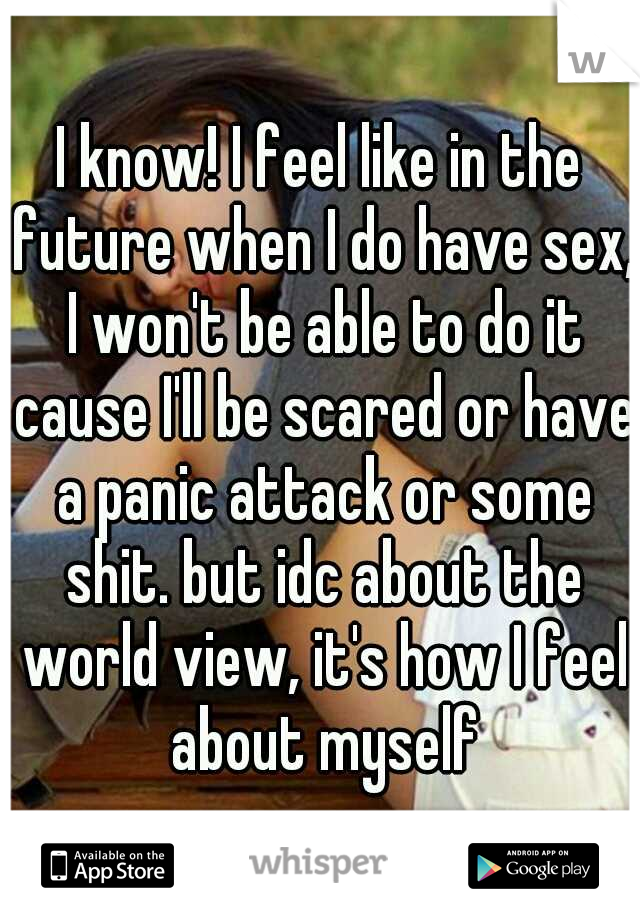 I know! I feel like in the future when I do have sex, I won't be able to do it cause I'll be scared or have a panic attack or some shit. but idc about the world view, it's how I feel about myself