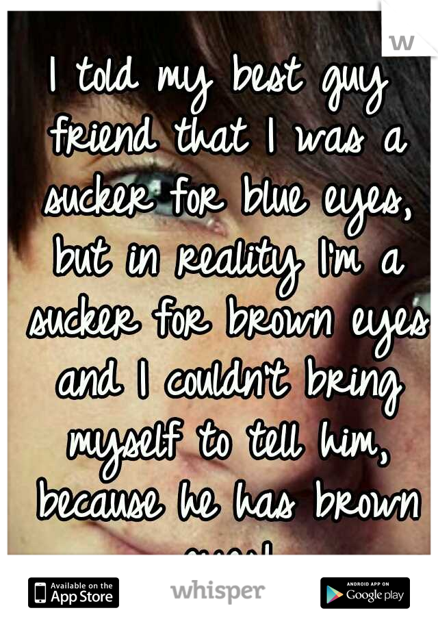 I told my best guy friend that I was a sucker for blue eyes, but in reality I'm a sucker for brown eyes and I couldn't bring myself to tell him, because he has brown eyes!