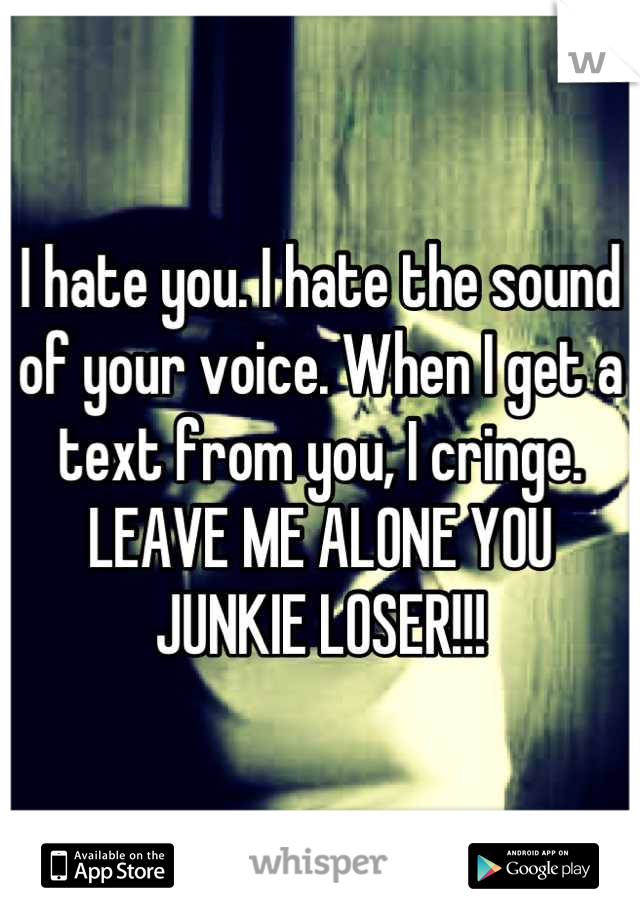 I hate you. I hate the sound of your voice. When I get a text from you, I cringe. LEAVE ME ALONE YOU JUNKIE LOSER!!!