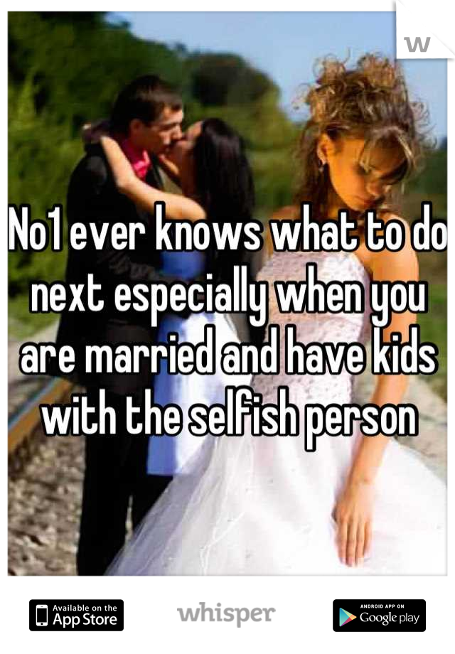 No1 ever knows what to do next especially when you are married and have kids with the selfish person