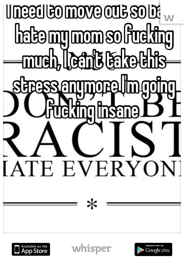 I need to move out so bad. I hate my mom so fucking much, I can't take this stress anymore I'm going fucking insane 