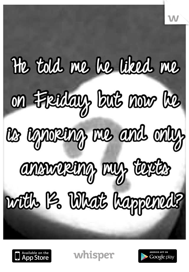 He told me he liked me on Friday but now he is ignoring me and only answering my texts with K. What happened? 