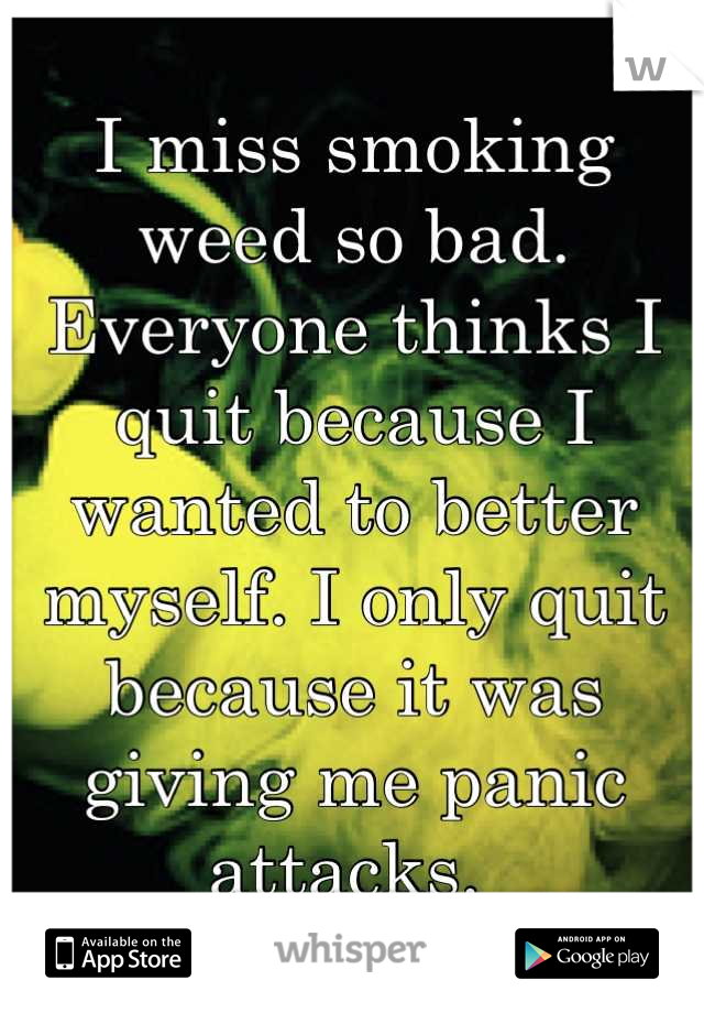 I miss smoking weed so bad. Everyone thinks I quit because I wanted to better myself. I only quit because it was giving me panic attacks. 