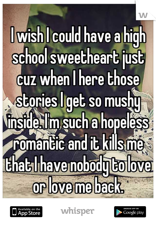 I wish I could have a high school sweetheart just cuz when I here those stories I get so mushy inside. I'm such a hopeless romantic and it kills me that I have nobody to love or love me back.