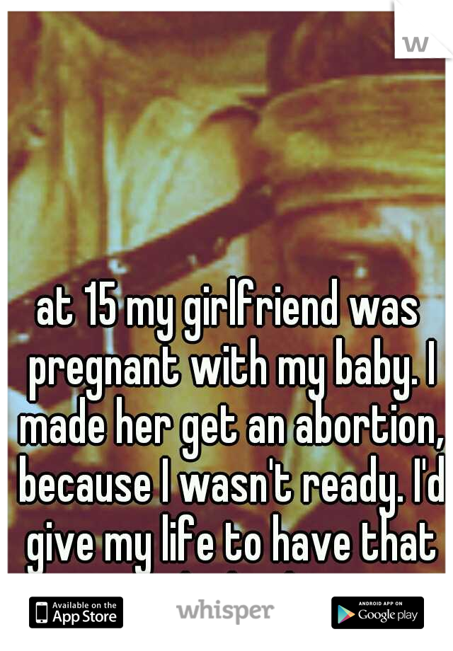 at 15 my girlfriend was pregnant with my baby. I made her get an abortion, because I wasn't ready. I'd give my life to have that baby back. 