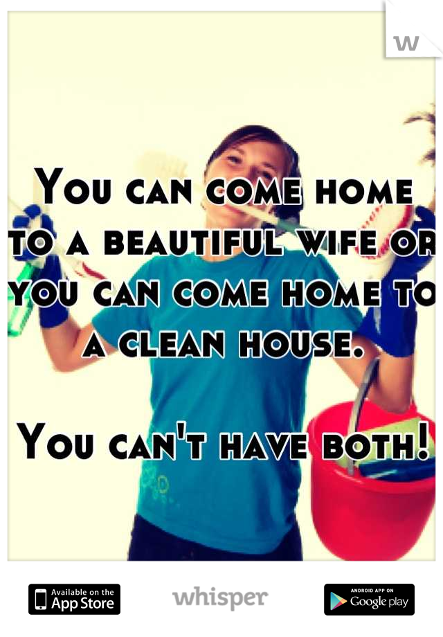 You can come home to a beautiful wife or you can come home to a clean house.

You can't have both!