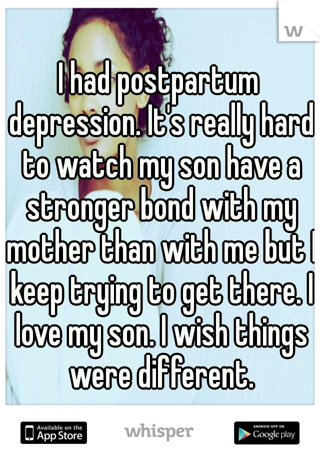 I had postpartum depression. It's really hard to watch my son have a stronger bond with my mother than with me but I keep trying to get there. I love my son. I wish things were different.