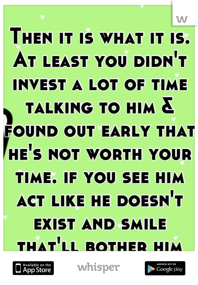 Then it is what it is. At least you didn't invest a lot of time talking to him & found out early that he's not worth your time. if you see him act like he doesn't exist and smile that'll bother him