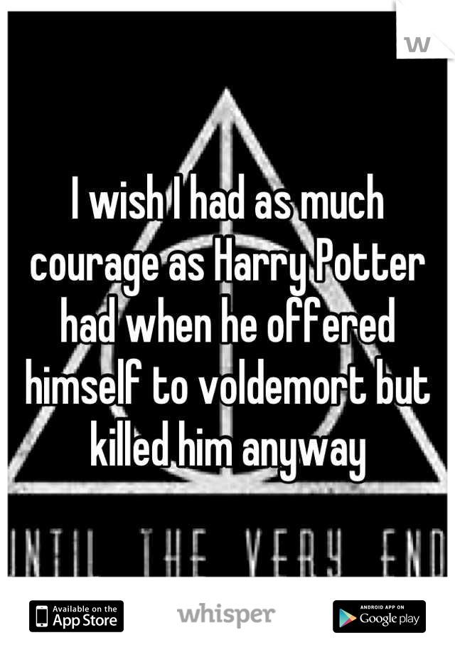 I wish I had as much courage as Harry Potter had when he offered himself to voldemort but killed him anyway