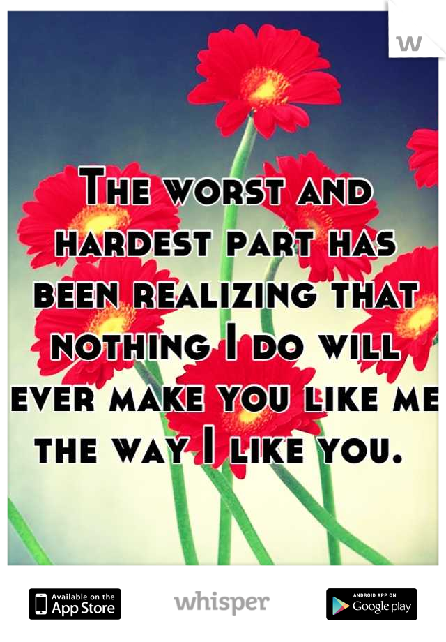 The worst and hardest part has been realizing that nothing I do will ever make you like me the way I like you. 