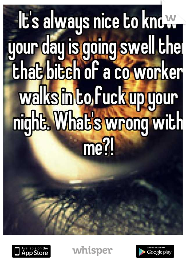 It's always nice to know your day is going swell then that bitch of a co worker walks in to fuck up your night. What's wrong with me?!