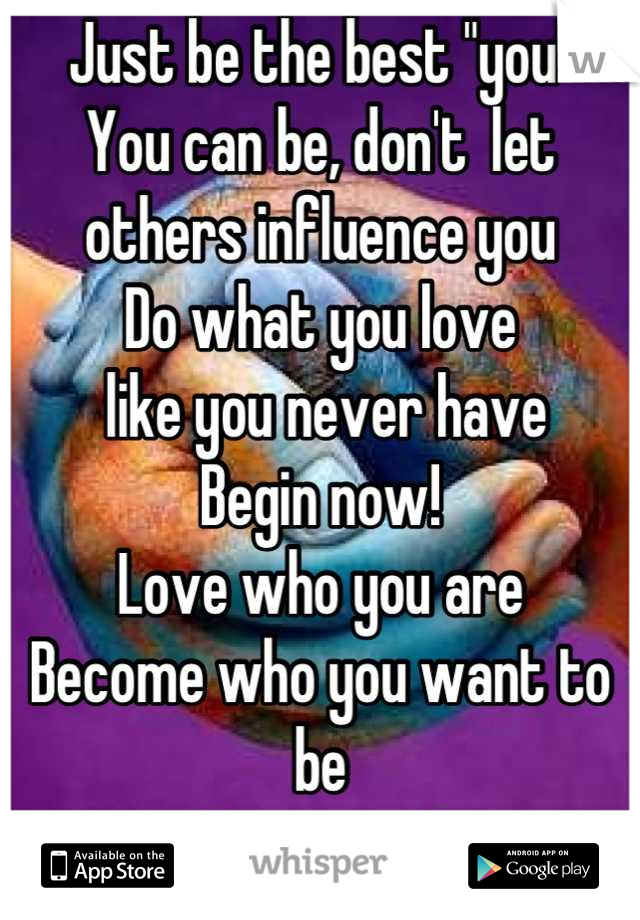 Just be the best "you"
You can be, don't  let others influence you 
Do what you love
 like you never have
Begin now! 
Love who you are
Become who you want to be
You count!