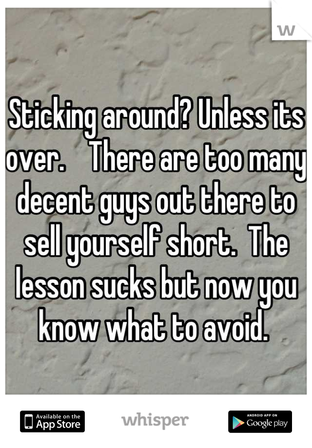 Sticking around? Unless its over.    There are too many decent guys out there to sell yourself short.  The lesson sucks but now you know what to avoid. 