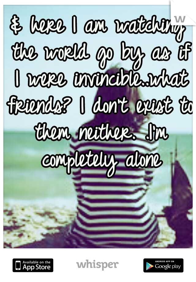 & here I am watching the world go by as if I were invincible..what friends? I don't exist to them neither. .I'm completely alone