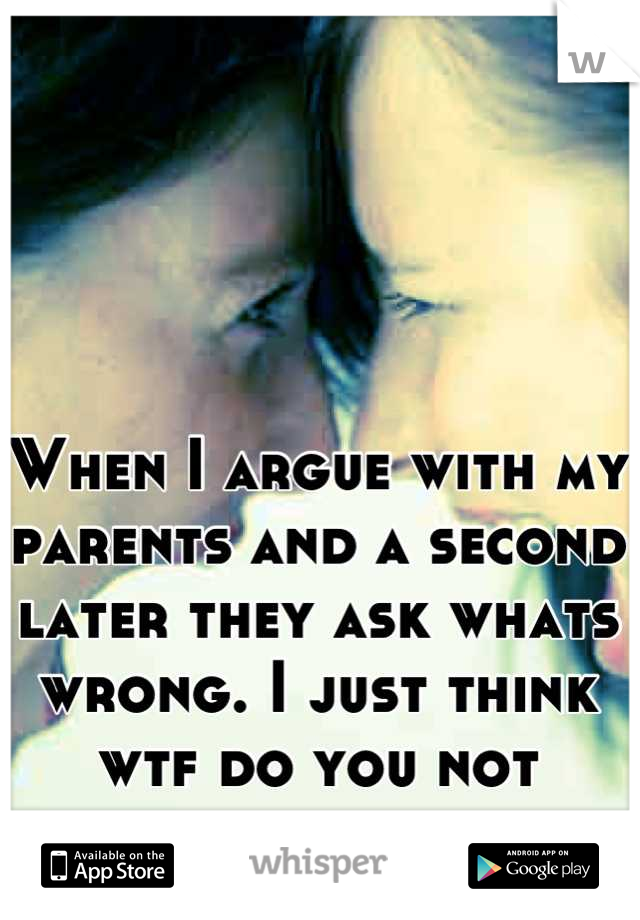 When I argue with my parents and a second later they ask whats wrong. I just think wtf do you not remember us arguing.