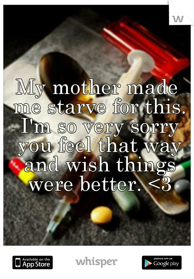 My mother made me starve for this. I'm so very sorry you feel that way and wish things were better. <3