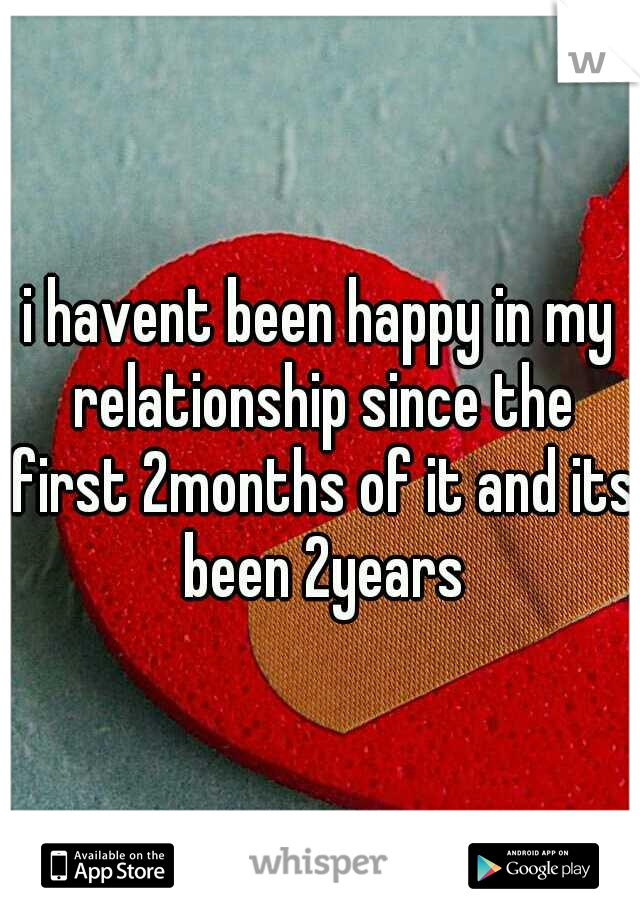 i havent been happy in my relationship since the first 2months of it and its been 2years